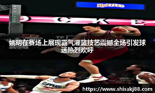 姚明在赛场上展现霸气灌篮技艺震撼全场引发球迷热烈欢呼
