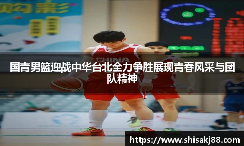 国青男篮迎战中华台北全力争胜展现青春风采与团队精神