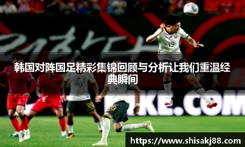韩国对阵国足精彩集锦回顾与分析让我们重温经典瞬间